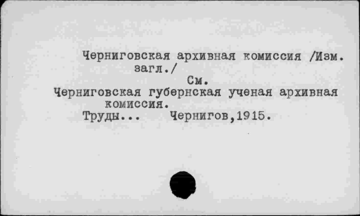 ﻿Черниговская архивная комиссия /Изм.
загл./
См.
Черниговская губернская ученая архивная комиссия.
Труды... Чернигов,1915.